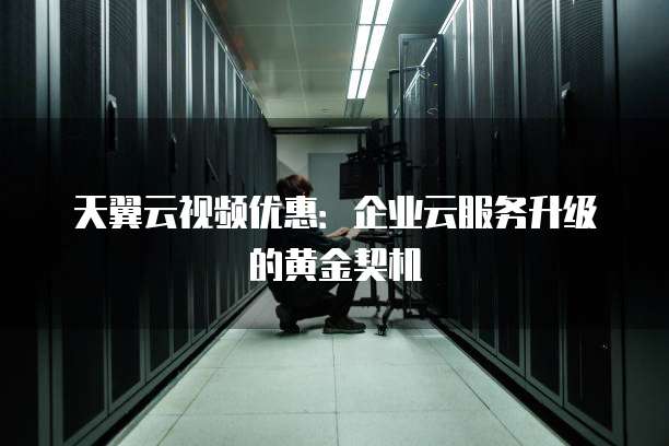 天翼云视频优惠:企业云服务升级的黄金契机