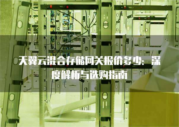 天翼云混合存储网关报价多少：深度解析与选购指南