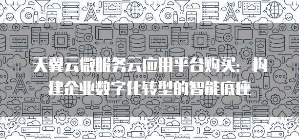 天翼云微服务云应用平台购买：构建企业数字化转型的智能底座
