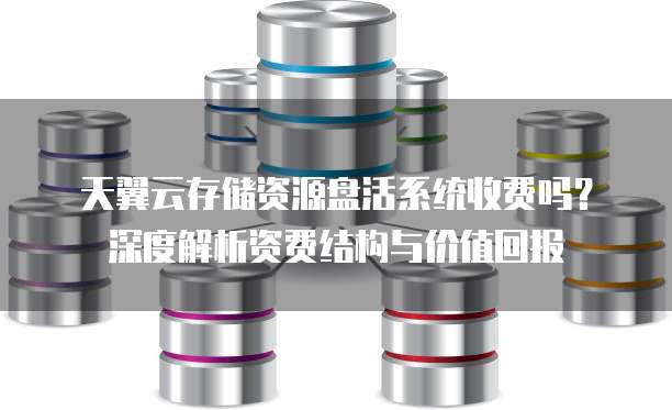天翼云存储资源盘活系统收费吗?深度解析资费结构与价值回报