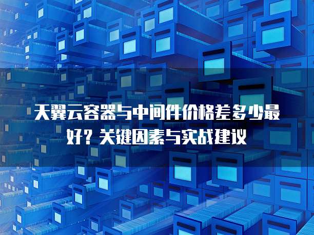 天翼云容器与中间件价格差多少最好?关键因素与实战建议