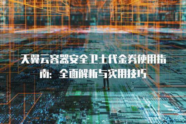 天翼云容器安全卫士代金券使用指南:全面解析与实用技巧