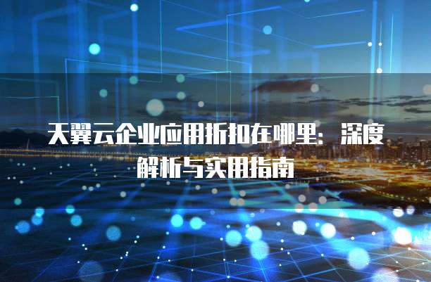 天翼云企业应用折扣在哪里:深度解析与实用指南
