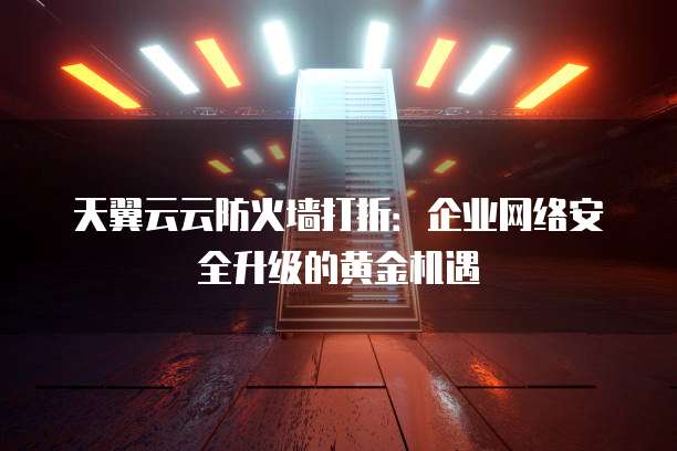 天翼云云防火墙打折:企业网络安全升级的黄金机遇