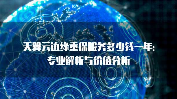 天翼云边缘重保服务多少钱一年:专业解析与价值分析
