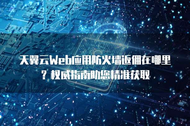 天翼云Web应用防火墙返佣在哪里？权威指南助您精准获取