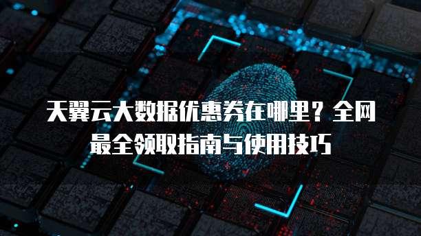 天翼云大数据优惠券在哪里?全网最全领取指南与使用技巧