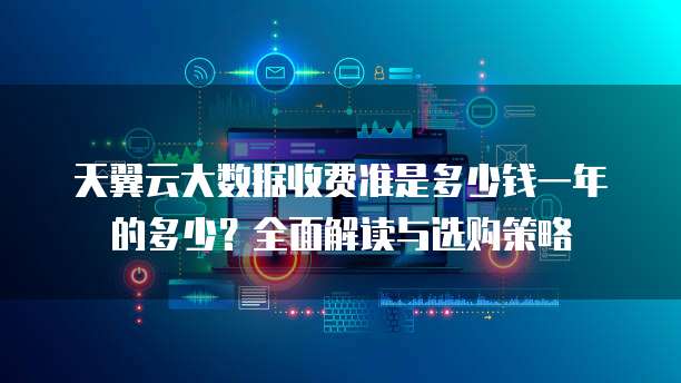 天翼云大数据收费准是多少钱一年的多少？全面解读与选购策略 