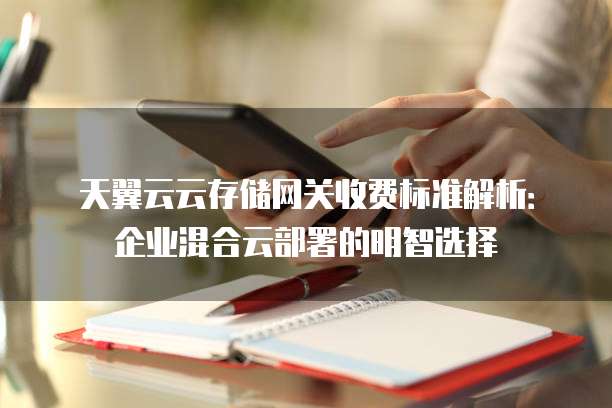 天翼云云存储网关收费标准解析：企业混合云部署的明智选择