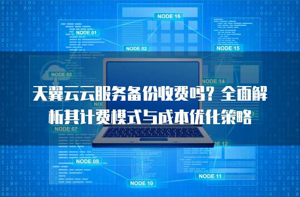 天翼云云服务备份收费吗？全面解析其计费模式与成本优化策略