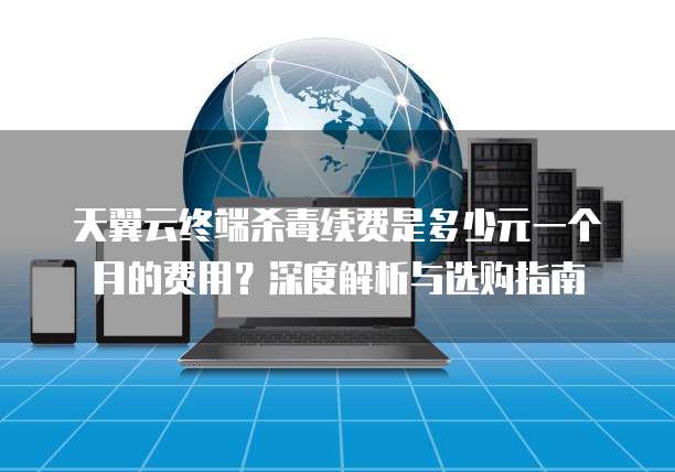 天翼云终端杀毒续费是多少元一个月的费用?深度解析与选购指南