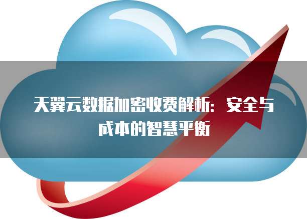 天翼云数据加密收费解析:安全与成本的智慧平衡