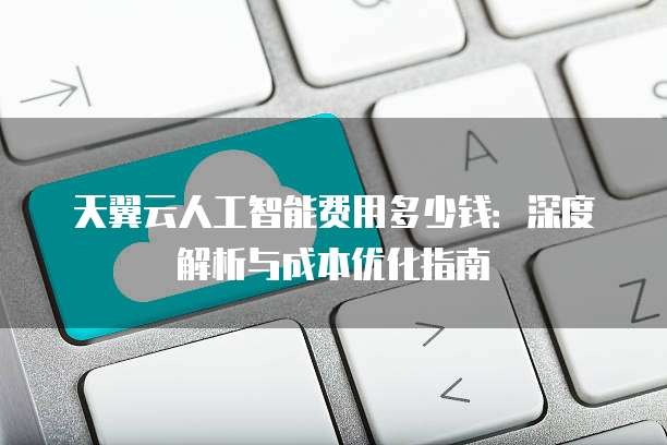 天翼云人工智能费用多少钱：深度解析与成本优化指南