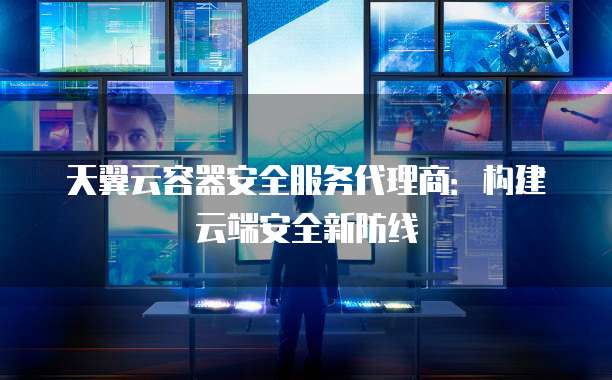 天翼云容器安全服务代理商:构建云端安全新防线