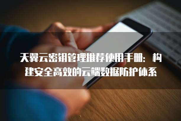 天翼云密钥管理推荐使用手册:构建安全高效的云端数据防护体系