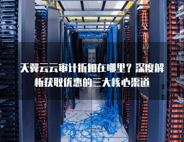 天翼云云审计折扣在哪里?深度解析获取优惠的三大核心渠道