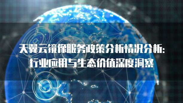 天翼云镜像服务政策分析情况分析:行业应用与生态价值深度洞察