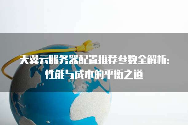 天翼云服务器配置推荐参数全解析:性能与成本的平衡之道