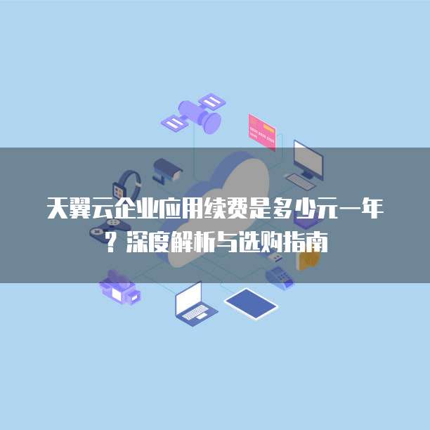 天翼云企业应用续费是多少元一年?深度解析与选购指南