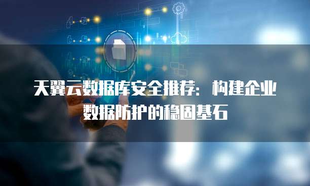 天翼云数据库安全推荐:构建企业数据防护的稳固基石