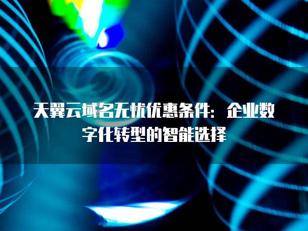 天翼云域名无忧优惠条件:企业数字化转型的智能选择