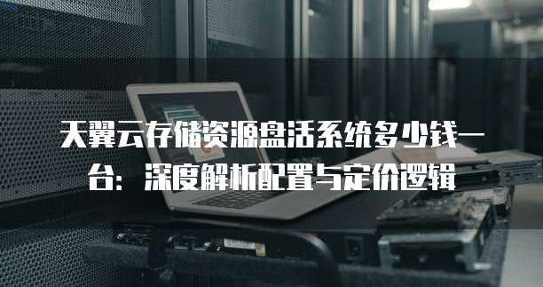 天翼云存储资源盘活系统多少钱一台:深度解析配置与定价逻辑