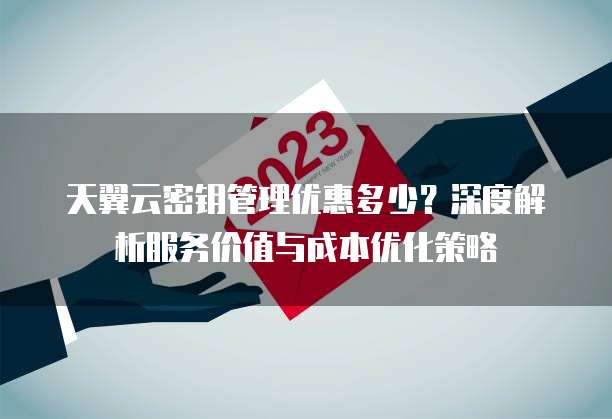 天翼云密钥管理优惠多少?深度解析服务价值与成本优化策略