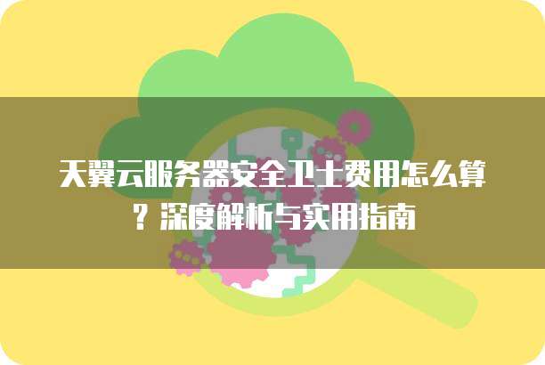 天翼云服务器安全卫士费用怎么算？深度解析与实用指南