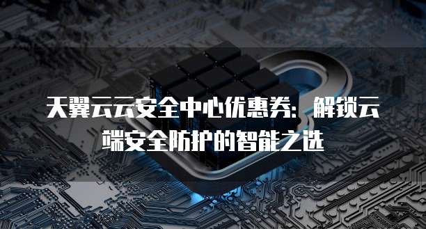 天翼云云安全中心优惠券：解锁云端安全防护的智能之选