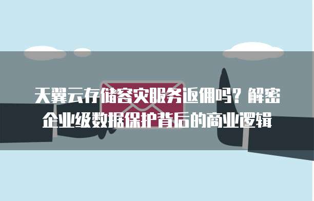 天翼云存储容灾服务返佣吗?解密企业级数据保护背后的商业逻辑