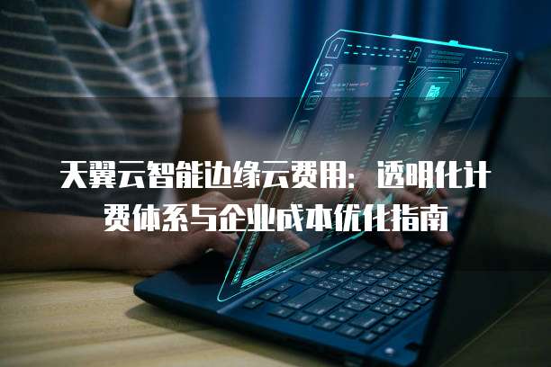 天翼云智能边缘云费用：透明化计费体系与企业成本优化指南