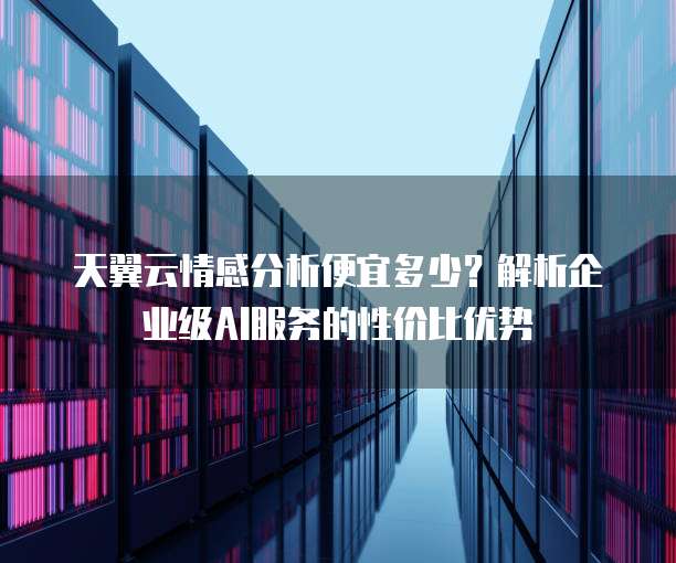 天翼云情感分析便宜多少?解析企业级AI服务的性价比优势