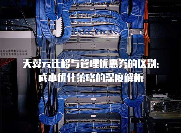 天翼云迁移与管理优惠券的区别:成本优化策略的深度解析