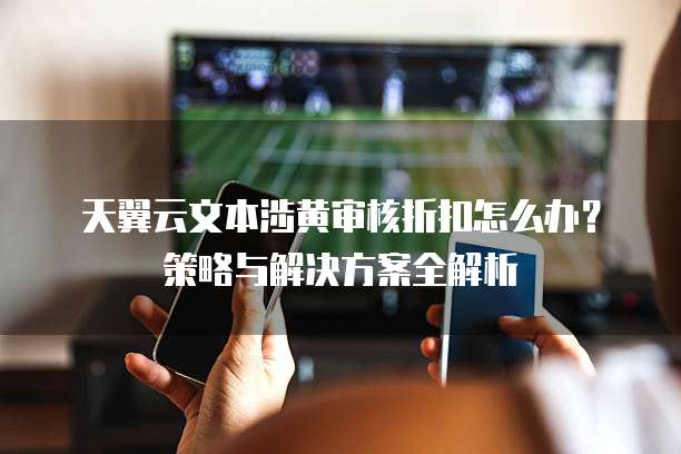 天翼云文本涉黄审核折扣怎么办?策略与解决方案全解析