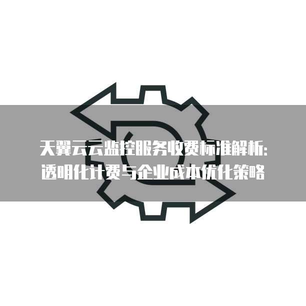 天翼云云监控服务收费标准解析:透明化计费与企业成本优化策略