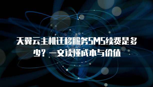 天翼云主机迁移服务SMS续费是多少?一文读懂成本与价值