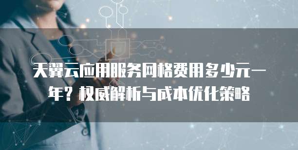 天翼云应用服务网格费用多少元一年?权威解析与成本优化策略