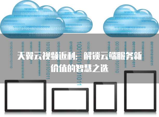 天翼云视频返利:解锁云端服务新价值的智慧之选