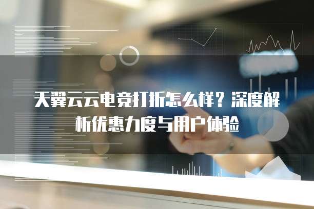 天翼云云电竞打折怎么样?深度解析优惠力度与用户体验