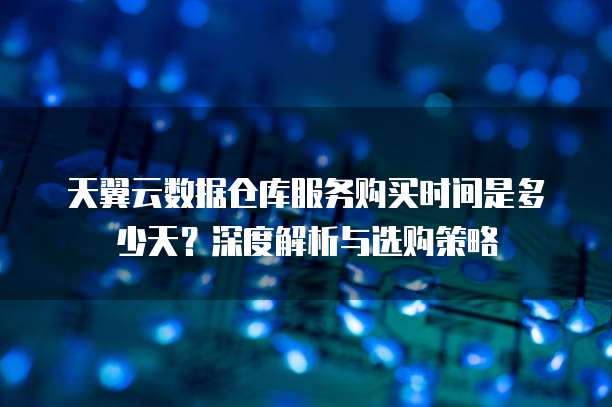 天翼云数据仓库服务购买时间是多少天?深度解析与选购策略