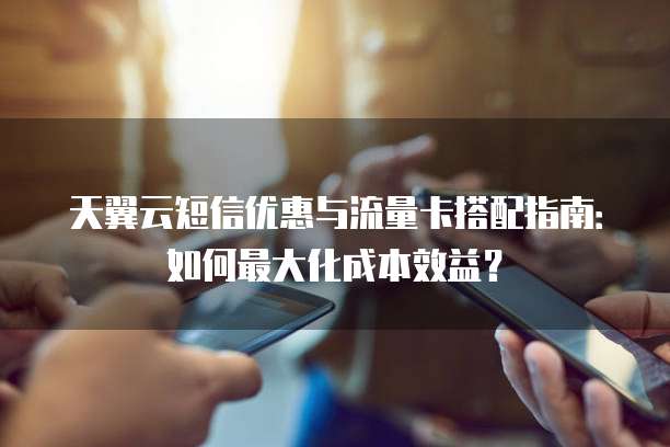 天翼云短信优惠与流量卡搭配指南:如何最大化成本效益?