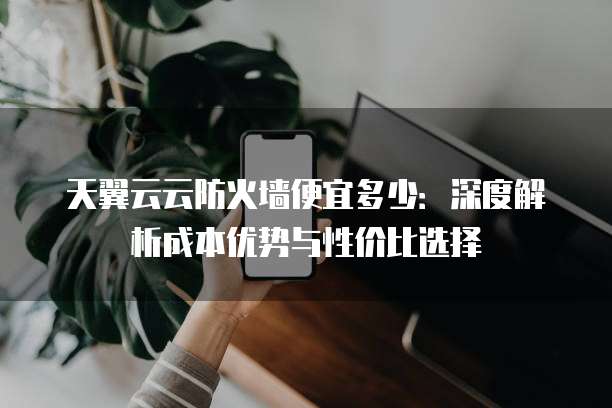 天翼云云防火墙便宜多少:深度解析成本优势与性价比选择