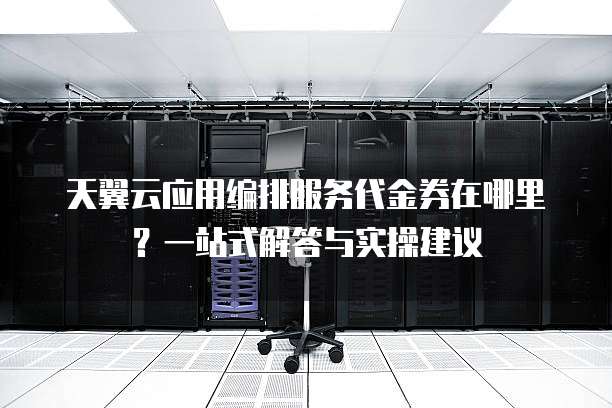 天翼云应用编排服务代金券在哪里？一站式解答与实操建议  