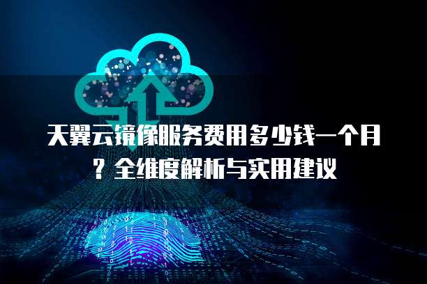 天翼云镜像服务费用多少钱一个月？全维度解析与实用建议