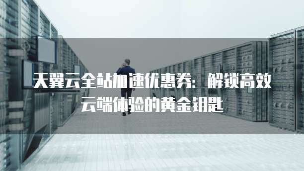 天翼云全站加速优惠券:解锁高效云端体验的黄金钥匙