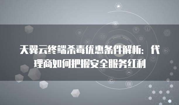 天翼云终端杀毒优惠条件解析：代理商如何把握安全服务红利