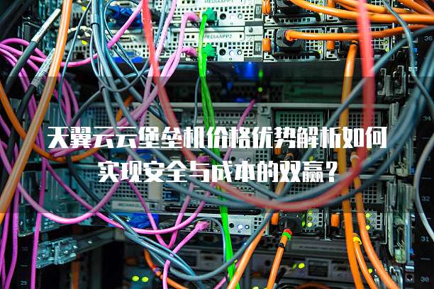 天翼云云堡垒机价格优势解析如何实现安全与成本的双赢？  