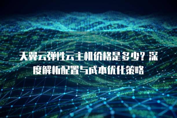 天翼云弹性云主机价格是多少?深度解析配置与成本优化策略