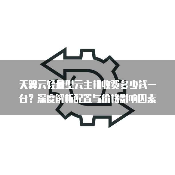 天翼云轻量型云主机收费多少钱一台?深度解析配置与价格影响因素