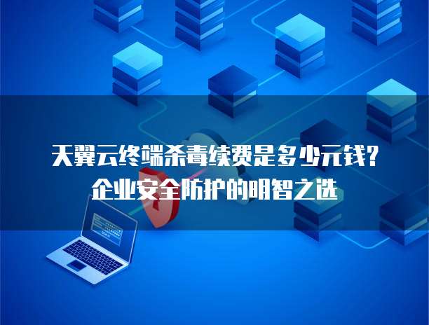 天翼云终端杀毒续费是多少元钱？企业安全防护的明智之选
